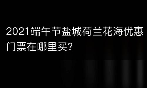 2021端午节盐城荷兰花海优惠门票在哪里买？