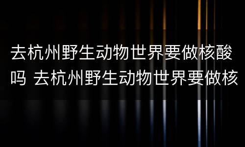 去杭州野生动物世界要做核酸吗 去杭州野生动物世界要做核酸吗