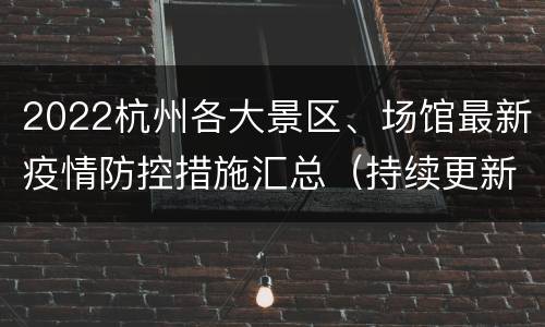 2022杭州各大景区、场馆最新疫情防控措施汇总（持续更新…）