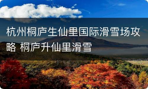 杭州桐庐生仙里国际滑雪场攻略 桐庐升仙里滑雪
