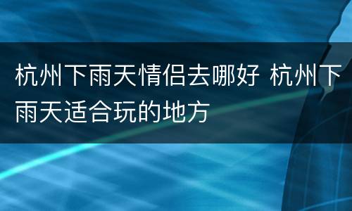 杭州下雨天情侣去哪好 杭州下雨天适合玩的地方