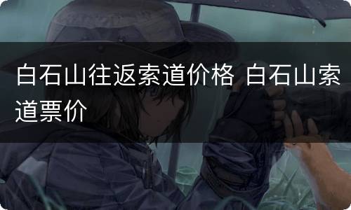 白石山往返索道价格 白石山索道票价