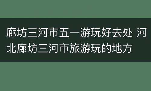 廊坊三河市五一游玩好去处 河北廊坊三河市旅游玩的地方