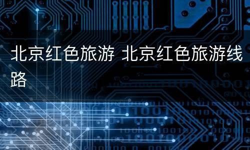 北京红色旅游 北京红色旅游线路