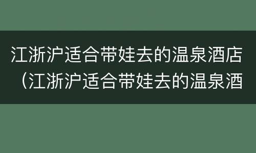 江浙沪适合带娃去的温泉酒店（江浙沪适合带娃去的温泉酒店推荐）
