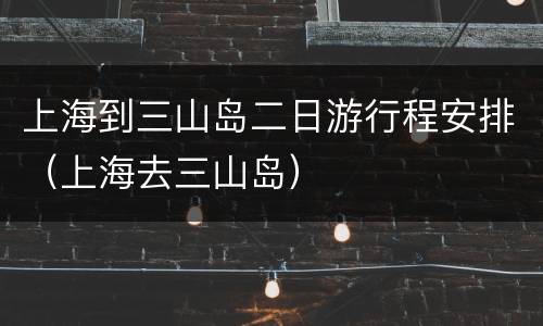 上海到三山岛二日游行程安排（上海去三山岛）