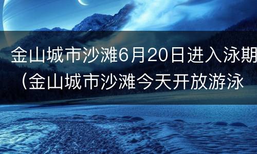 金山城市沙滩6月20日进入泳期（金山城市沙滩今天开放游泳时间）