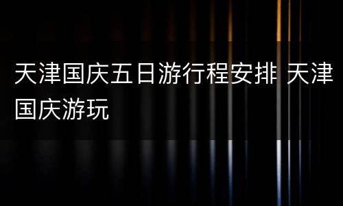 天津国庆五日游行程安排 天津国庆游玩