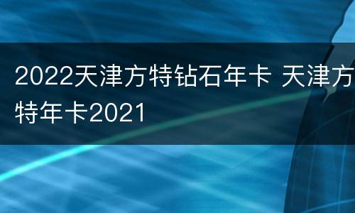 2022天津方特钻石年卡 天津方特年卡2021