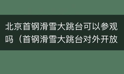 北京首钢滑雪大跳台可以参观吗（首钢滑雪大跳台对外开放吗）