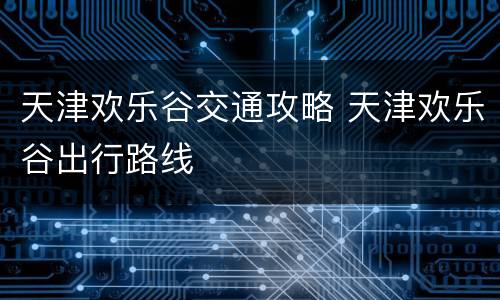 天津欢乐谷交通攻略 天津欢乐谷出行路线