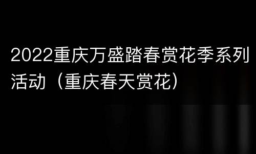 2022重庆万盛踏春赏花季系列活动（重庆春天赏花）