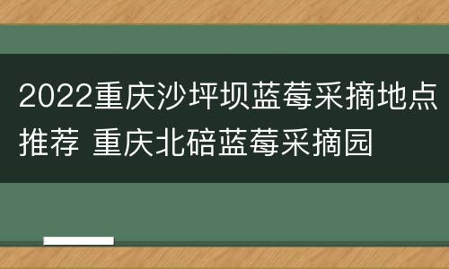 2022重庆沙坪坝蓝莓采摘地点推荐 重庆北碚蓝莓采摘园