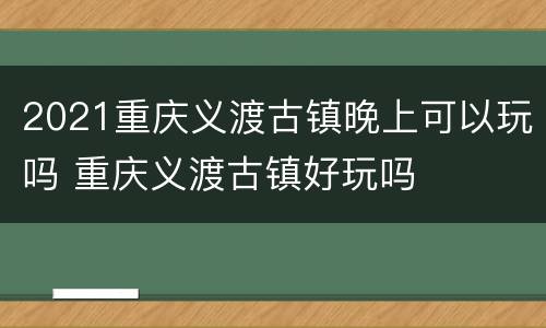 2021重庆义渡古镇晚上可以玩吗 重庆义渡古镇好玩吗