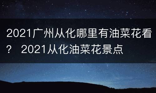 2021广州从化哪里有油菜花看？ 2021从化油菜花景点