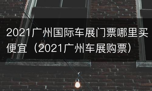 2021广州国际车展门票哪里买便宜（2021广州车展购票）
