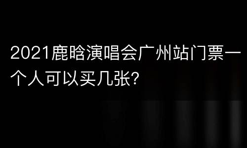 2021鹿晗演唱会广州站门票一个人可以买几张？