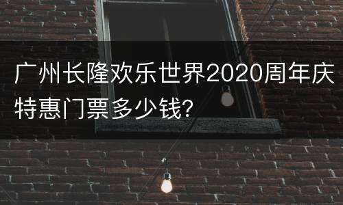 广州长隆欢乐世界2020周年庆特惠门票多少钱？