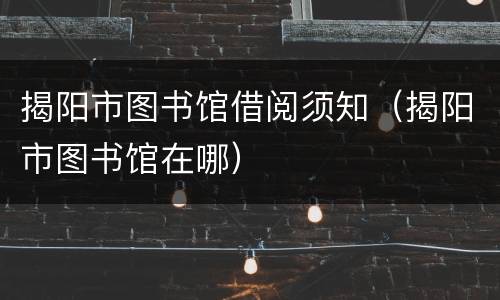 揭阳市图书馆借阅须知（揭阳市图书馆在哪）