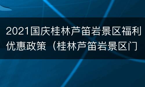 2021国庆桂林芦笛岩景区福利优惠政策（桂林芦笛岩景区门票优惠政策）