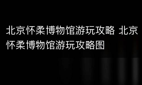 北京怀柔博物馆游玩攻略 北京怀柔博物馆游玩攻略图