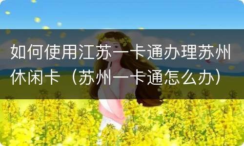 如何使用江苏一卡通办理苏州休闲卡（苏州一卡通怎么办）