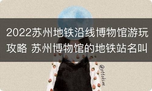 2022苏州地铁沿线博物馆游玩攻略 苏州博物馆的地铁站名叫什么