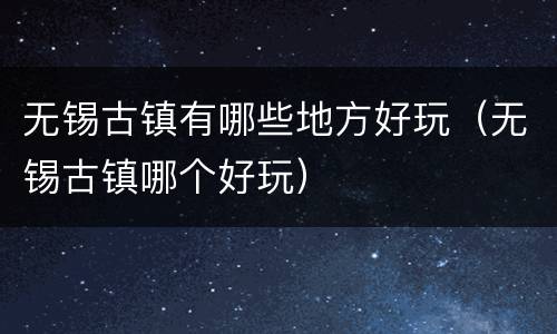 无锡古镇有哪些地方好玩（无锡古镇哪个好玩）