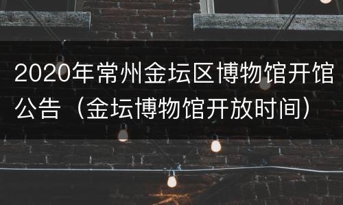 2020年常州金坛区博物馆开馆公告（金坛博物馆开放时间）