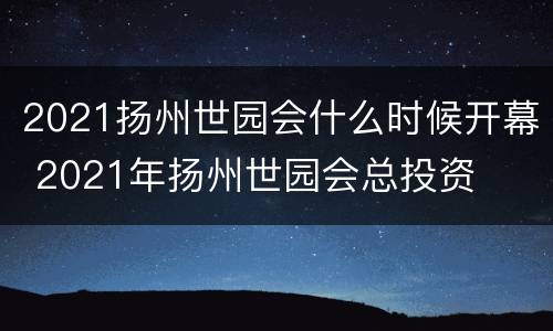 2021扬州世园会什么时候开幕 2021年扬州世园会总投资