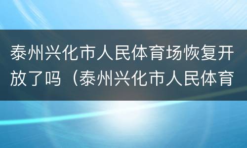泰州兴化市人民体育场恢复开放了吗（泰州兴化市人民体育场恢复开放了吗最新消息）