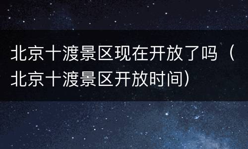 北京十渡景区现在开放了吗（北京十渡景区开放时间）