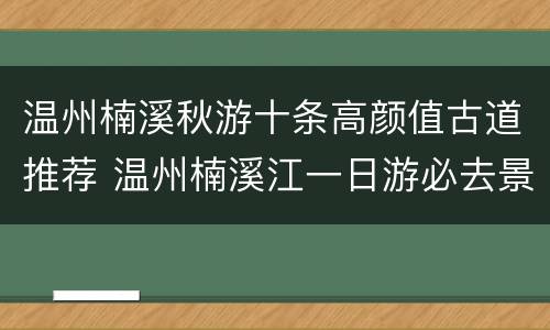 温州楠溪秋游十条高颜值古道推荐 温州楠溪江一日游必去景点
