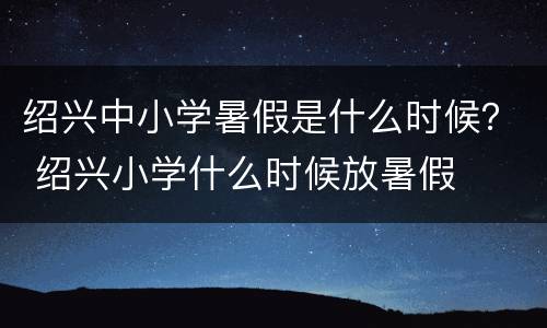 绍兴中小学暑假是什么时候？ 绍兴小学什么时候放暑假