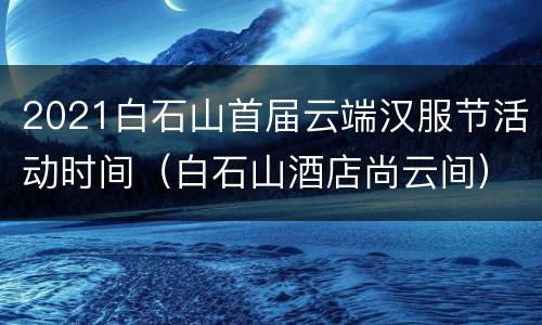 2021白石山首届云端汉服节活动时间（白石山酒店尚云间）