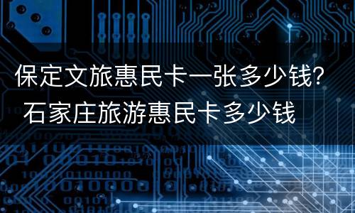 保定文旅惠民卡一张多少钱？ 石家庄旅游惠民卡多少钱