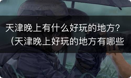 天津晚上有什么好玩的地方？（天津晚上好玩的地方有哪些）