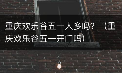 重庆欢乐谷五一人多吗？（重庆欢乐谷五一开门吗）