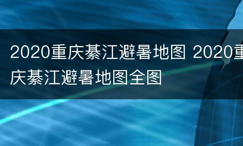 2020重庆綦江避暑地图 2020重庆綦江避暑地图全图