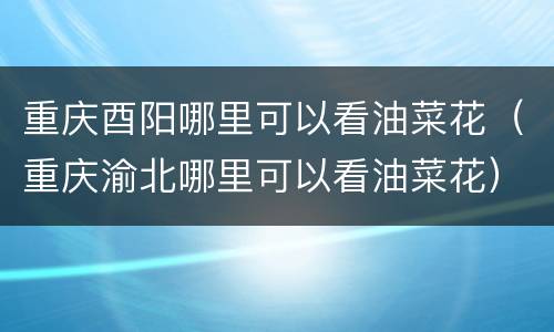 重庆酉阳哪里可以看油菜花（重庆渝北哪里可以看油菜花）