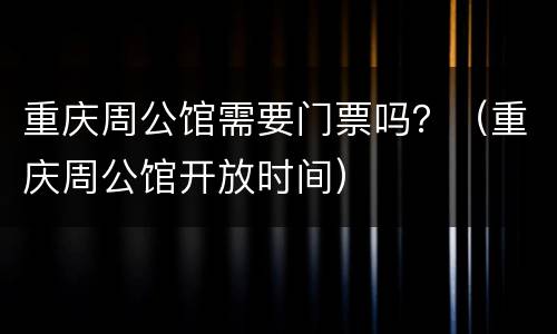 重庆周公馆需要门票吗？（重庆周公馆开放时间）
