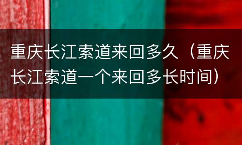 重庆长江索道来回多久（重庆长江索道一个来回多长时间）