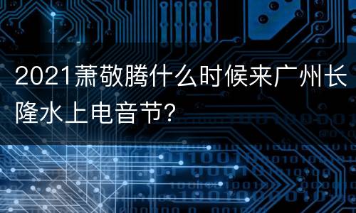2021萧敬腾什么时候来广州长隆水上电音节？