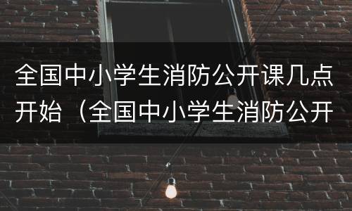 全国中小学生消防公开课几点开始（全国中小学生消防公开课几点开始上课）