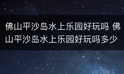 佛山平沙岛水上乐园好玩吗 佛山平沙岛水上乐园好玩吗多少钱