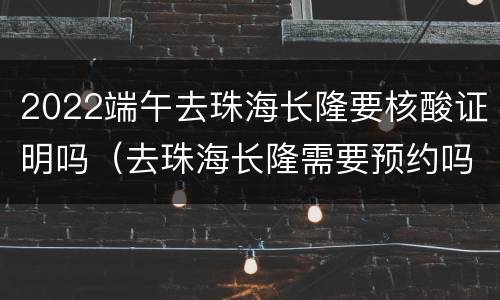2022端午去珠海长隆要核酸证明吗（去珠海长隆需要预约吗）