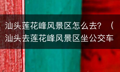 汕头莲花峰风景区怎么去？（汕头去莲花峰风景区坐公交车怎么坐车）