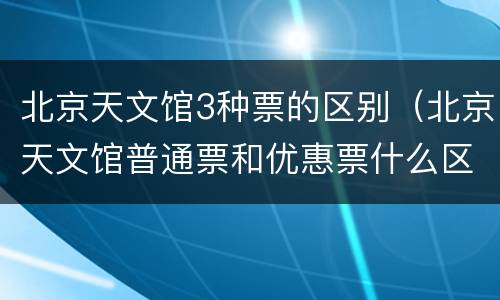 北京天文馆3种票的区别（北京天文馆普通票和优惠票什么区别）