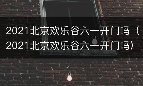 2021北京欢乐谷六一开门吗（2021北京欢乐谷六一开门吗）