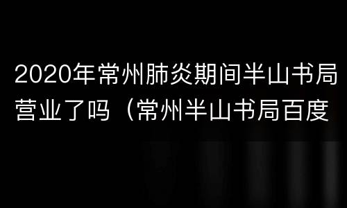 2020年常州肺炎期间半山书局营业了吗（常州半山书局百度百科）